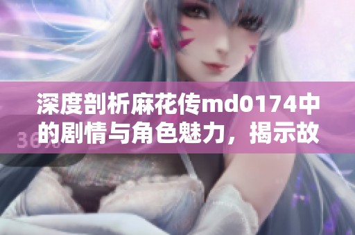 深度剖析麻花传md0174中的剧情与角色魅力，揭示故事之美