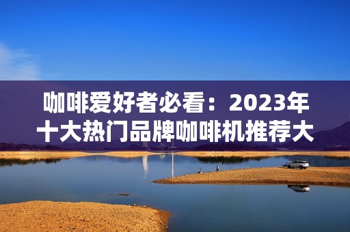 咖啡爱好者必看：2023年十大热门品牌咖啡机推荐大全