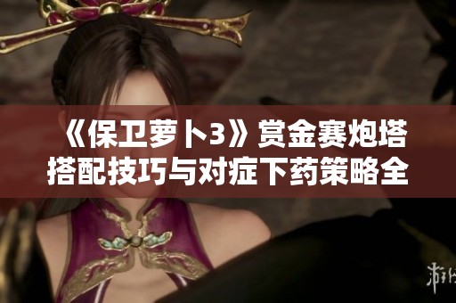 《保卫萝卜3》赏金赛炮塔搭配技巧与对症下药策略全解析