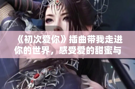 《初次爱你》插曲带我走进你的世界，感受爱的甜蜜与悸动
