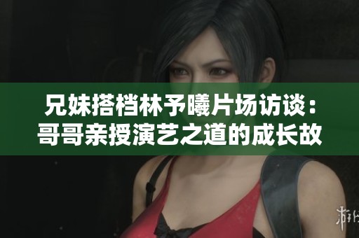 兄妹搭档林予曦片场访谈：哥哥亲授演艺之道的成长故事