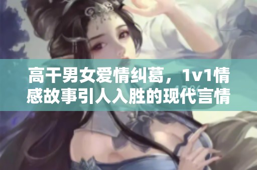 高干男女爱情纠葛，1v1情感故事引人入胜的现代言情小说推荐