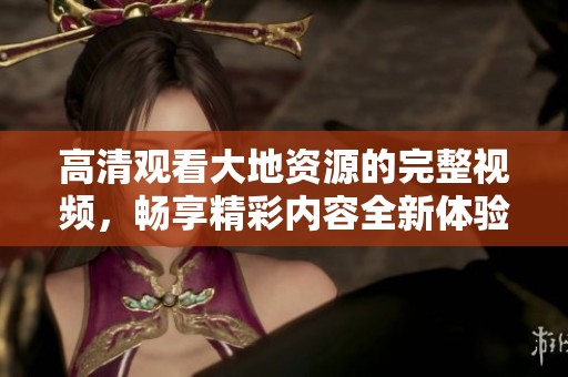 高清观看大地资源的完整视频，畅享精彩内容全新体验