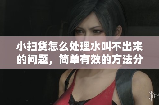 小扫货怎么处理水叫不出来的问题，简单有效的方法分享