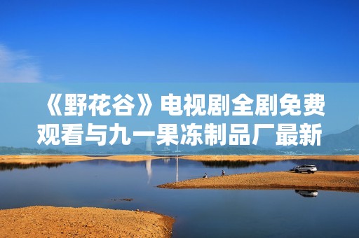 《野花谷》电视剧全剧免费观看与九一果冻制品厂最新动态介绍