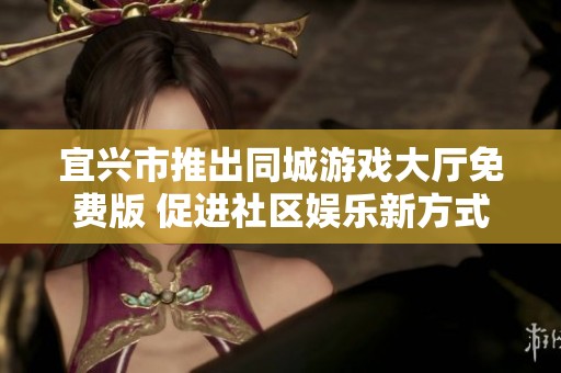宜兴市推出同城游戏大厅免费版 促进社区娱乐新方式