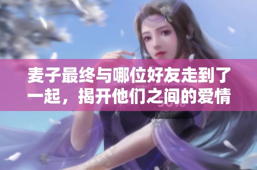 麦子最终与哪位好友走到了一起，揭开他们之间的爱情秘密