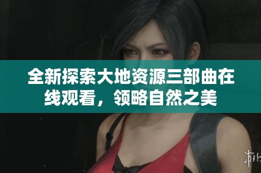 全新探索大地资源三部曲在线观看，领略自然之美