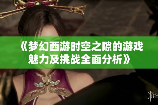 《梦幻西游时空之隙的游戏魅力及挑战全面分析》