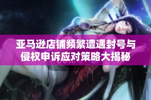 亚马逊店铺频繁遭遇封号与侵权申诉应对策略大揭秘