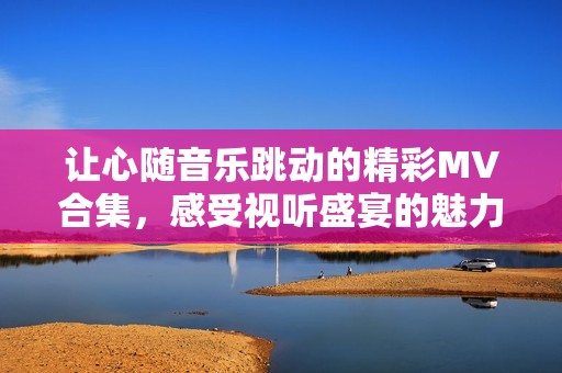 让心随音乐跳动的精彩MV合集，感受视听盛宴的魅力与动感