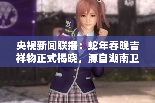 央视新闻联播：蛇年春晚吉祥物正式揭晓，源自湖南卫视设计理念