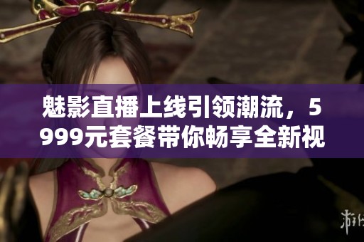 魅影直播上线引领潮流，5999元套餐带你畅享全新视听体验