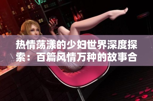 热情荡漾的少妇世界深度探索：百篇风情万种的故事合集