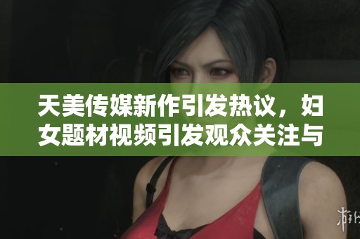 天美传媒新作引发热议，妇女题材视频引发观众关注与讨论