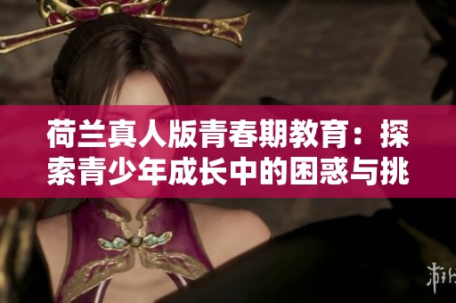 荷兰真人版青春期教育：探索青少年成长中的困惑与挑战