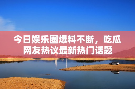 今日娱乐圈爆料不断，吃瓜网友热议最新热门话题