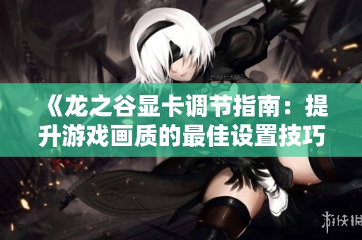 《龙之谷显卡调节指南：提升游戏画质的最佳设置技巧》