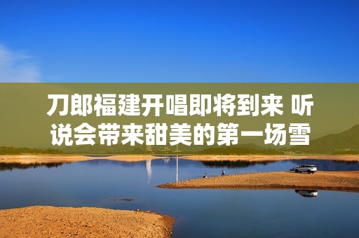 刀郎福建开唱即将到来 听说会带来甜美的第一场雪