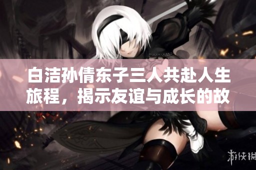 白洁孙倩东子三人共赴人生旅程，揭示友谊与成长的故事