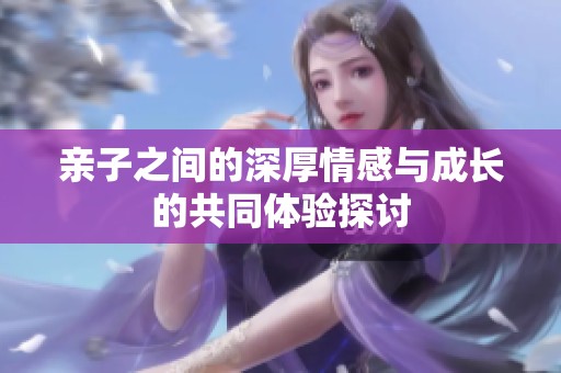 亲子之间的深厚情感与成长的共同体验探讨