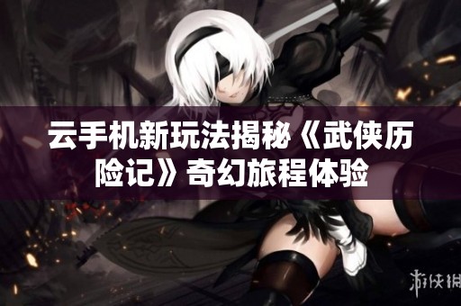 云手机新玩法揭秘《武侠历险记》奇幻旅程体验