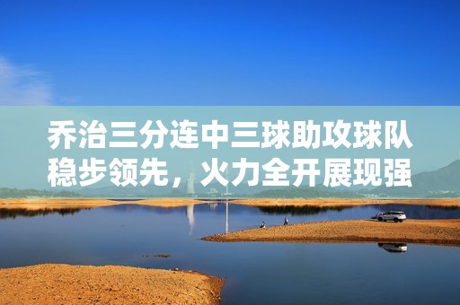 乔治三分连中三球助攻球队稳步领先，火力全开展现强大威力
