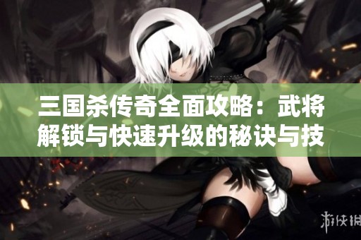 三国杀传奇全面攻略：武将解锁与快速升级的秘诀与技巧解析