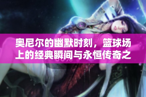 奥尼尔的幽默时刻，篮球场上的经典瞬间与永恒传奇之旅
