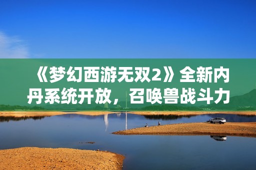 《梦幻西游无双2》全新内丹系统开放，召唤兽战斗力再升级！