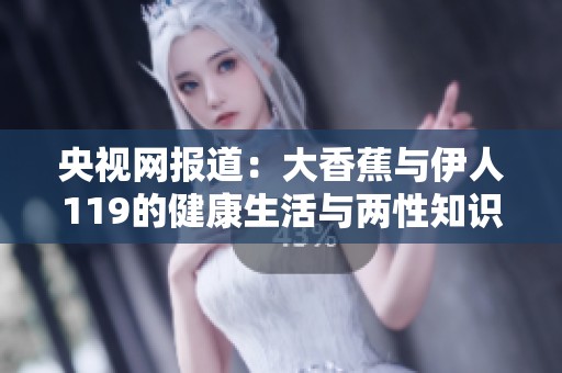 央视网报道：大香蕉与伊人119的健康生活与两性知识探讨