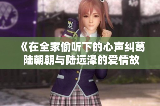 《在全家偷听下的心声纠葛 陆朝朝与陆远泽的爱情故事》