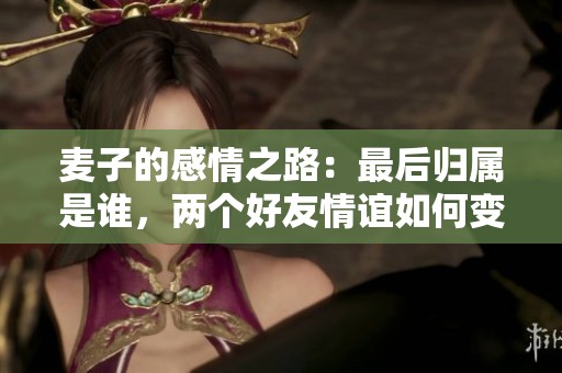 麦子的感情之路：最后归属是谁，两个好友情谊如何变化