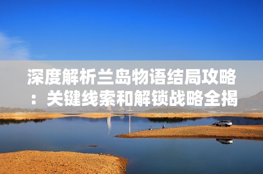 深度解析兰岛物语结局攻略：关键线索和解锁战略全揭晓