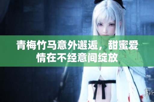青梅竹马意外邂逅，甜蜜爱情在不经意间绽放