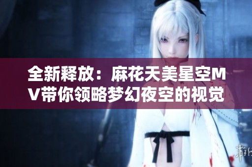 全新释放：麻花天美星空MV带你领略梦幻夜空的视觉盛宴