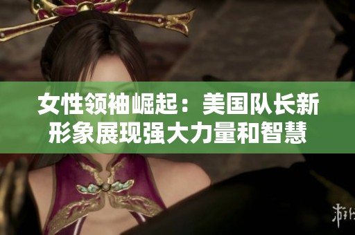 女性领袖崛起：美国队长新形象展现强大力量和智慧