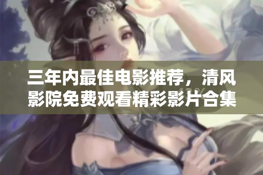 三年内最佳电影推荐，清风影院免费观看精彩影片合集
