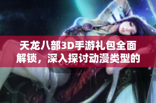 天龙八部3D手游礼包全面解锁，深入探讨动漫类型的多元魅力