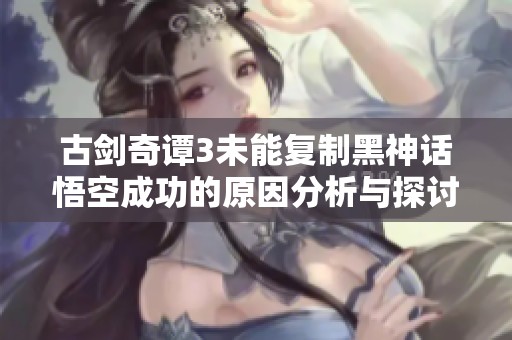 古剑奇谭3未能复制黑神话悟空成功的原因分析与探讨