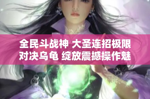 全民斗战神 大圣连招极限对决乌龟 绽放震撼操作魅力