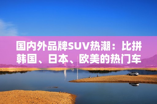 国内外品牌SUV热潮：比拼韩国、日本、欧美的热门车型