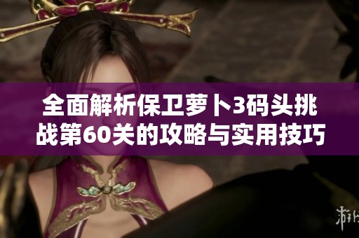 全面解析保卫萝卜3码头挑战第60关的攻略与实用技巧分享