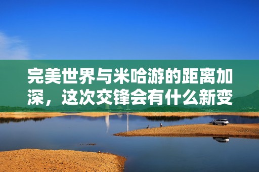 完美世界与米哈游的距离加深，这次交锋会有什么新变化吗