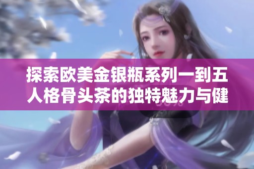 探索欧美金银瓶系列一到五人格骨头茶的独特魅力与健康功效