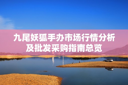 九尾妖狐手办市场行情分析及批发采购指南总览