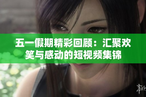 五一假期精彩回顾：汇聚欢笑与感动的短视频集锦