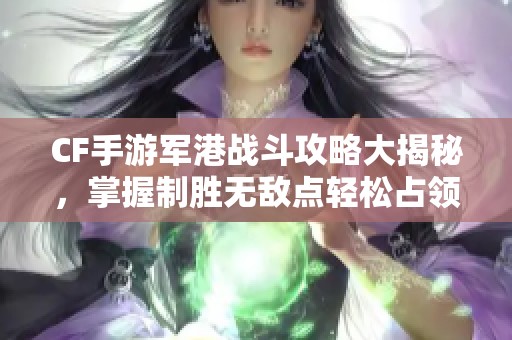 CF手游军港战斗攻略大揭秘，掌握制胜无敌点轻松占领战场