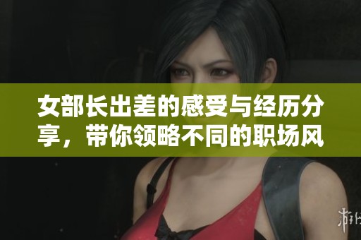 女部长出差的感受与经历分享，带你领略不同的职场风采