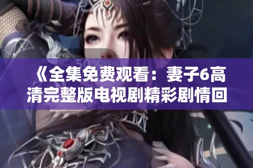 《全集免费观看：妻子6高清完整版电视剧精彩剧情回顾》